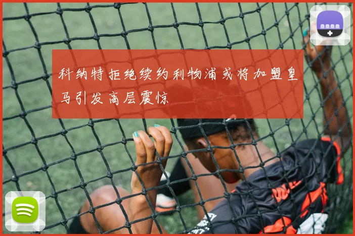 科纳特拒绝续约利物浦或将加盟皇马引发高层震惊
