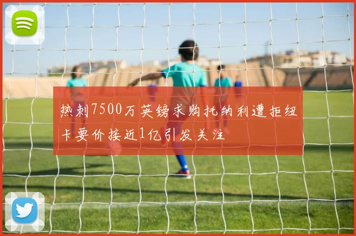 热刺7500万英镑求购托纳利遭拒纽卡要价接近1亿引发关注