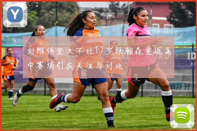 刘维伟坚决不让17岁杨瀚森重返高中赛场引发关注与讨论