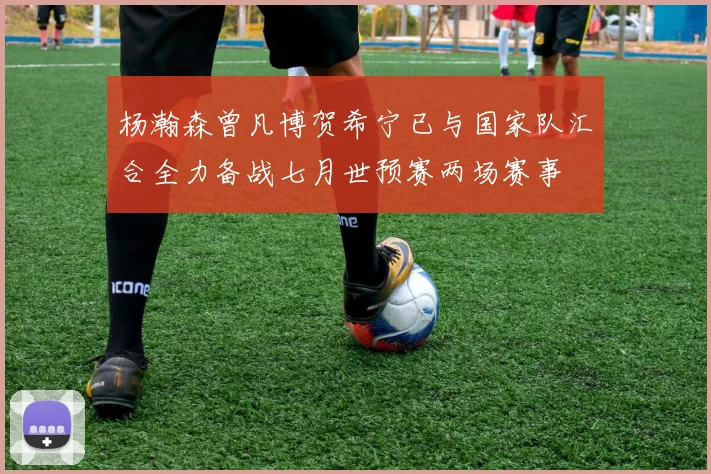 杨瀚森曾凡博贺希宁已与国家队汇合全力备战七月世预赛两场赛事