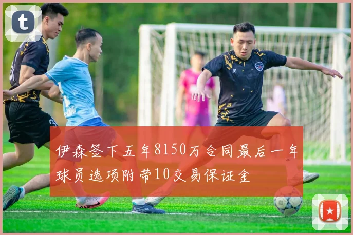 伊森签下五年8150万合同最后一年球员选项附带10交易保证金