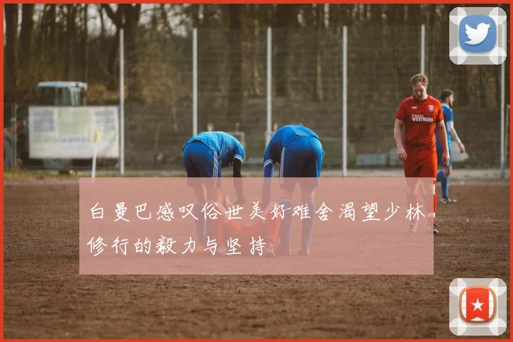 白曼巴感叹俗世美好难舍渴望少林修行的毅力与坚持
