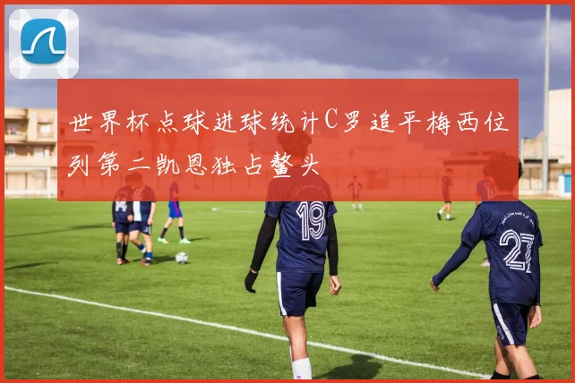 世界杯点球进球统计C罗追平梅西位列第二凯恩独占鳌头
