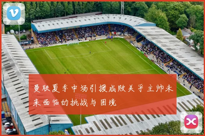 曼联夏季中场引援成败关乎主帅未来面临的挑战与困境