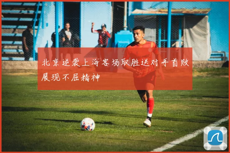 北京逆袭上海客场取胜送对手首败展现不屈精神