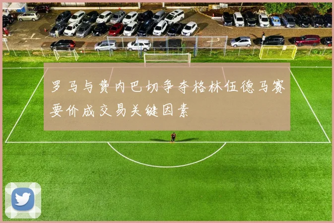 罗马与费内巴切争夺格林伍德马赛要价成交易关键因素
