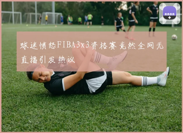 球迷愤怒FIBA3x3资格赛竟然全网无直播引发热议