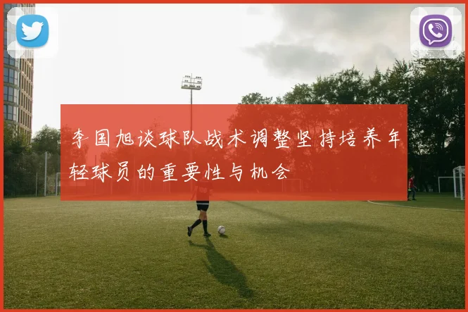 李国旭谈球队战术调整坚持培养年轻球员的重要性与机会
