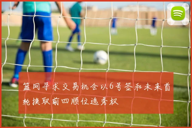 篮网寻求交易机会以6号签和未来首轮换取前四顺位选秀权